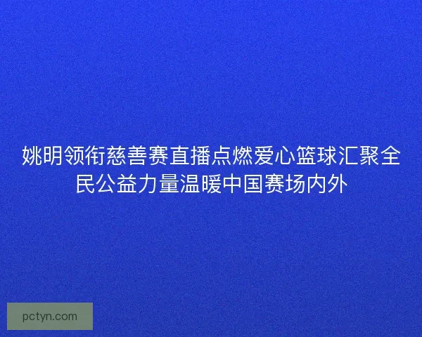 姚明领衔慈善赛直播点燃爱心篮球汇聚全民公益力量温暖中国赛场内外