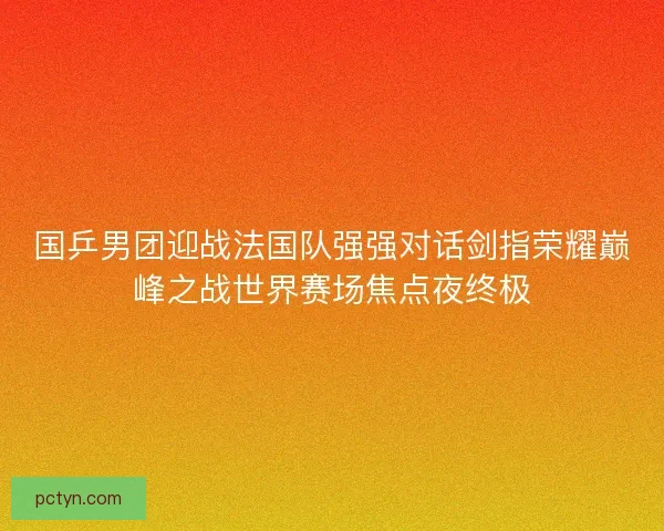 国乒男团迎战法国队强强对话剑指荣耀巅峰之战世界赛场焦点夜终极