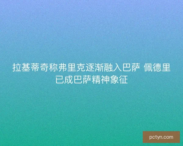 拉基蒂奇称弗里克逐渐融入巴萨 佩德里已成巴萨精神象征
