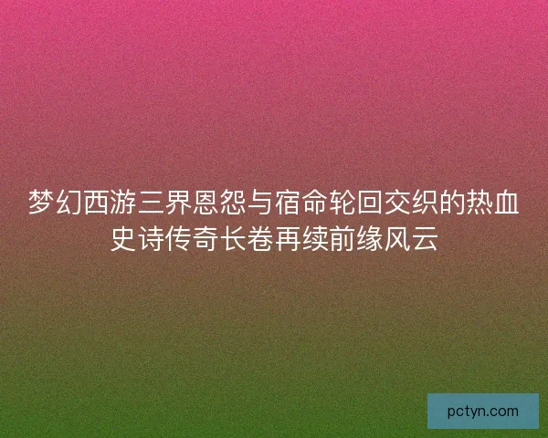 梦幻西游三界恩怨与宿命轮回交织的热血史诗传奇长卷再续前缘风云