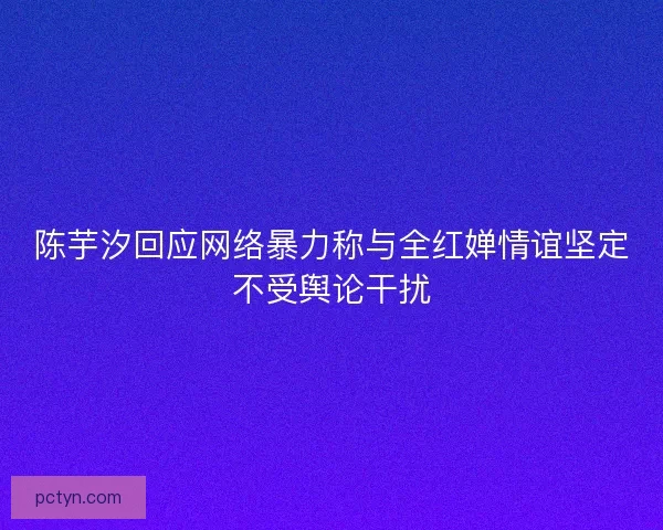 陈芋汐回应网络暴力称与全红婵情谊坚定不受舆论干扰