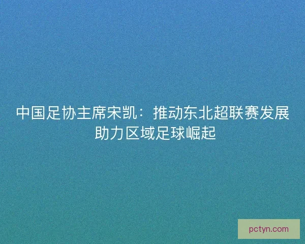 中国足协主席宋凯：推动东北超联赛发展 助力区域足球崛起