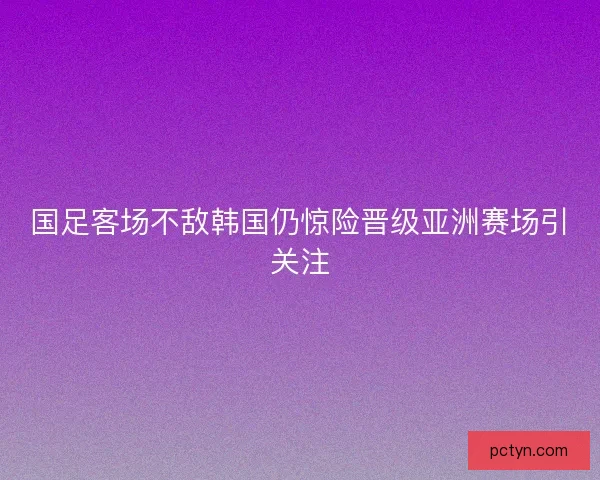国足客场不敌韩国仍惊险晋级亚洲赛场引关注